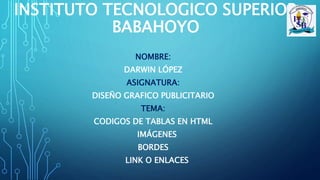 INSTITUTO TECNOLOGICO SUPERIOR
BABAHOYO
NOMBRE:
DARWIN LÓPEZ
ASIGNATURA:
DISEÑO GRAFICO PUBLICITARIO
TEMA:
CODIGOS DE TABLAS EN HTML
IMÁGENES
BORDES
LINK O ENLACES
 