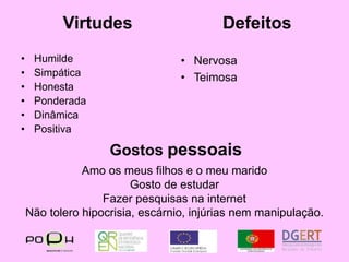 VirtudesDefeitosHumildeSimpáticaHonestaPonderadaDinâmicaPositivaNervosaTeimosaGostos pessoaisAmo os meus filhos e o meu maridoGosto de estudarFazer pesquisas na internetNão tolero hipocrisia, escárnio, injúrias nem manipulação.
