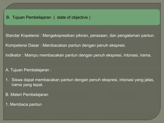 B. Tujuan Pembelajaran ( state of objective )
Standar Kopetensi : Mengekspresikan pikiran, perasaan, dan pengalaman pantun.
Kompetensi Dasar : Membacakan pantun dengan penuh ekspresi.
Indikator : Mampu membacakan pantun dengan penuh ekspresi, intonasi, irama.
A. Tujuan Pembelajaran :
1. Siswa dapat membacakan pantun dengan penuh ekspresi, intonasi yang jelas,
irama yang tepat.
B. Materi Pembelajaran
1. Membaca pantun
 