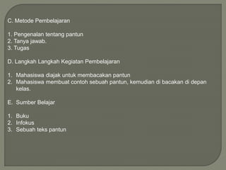 C. Metode Pembelajaran
1. Pengenalan tentang pantun
2. Tanya jawab.
3. Tugas
D. Langkah Langkah Kegiatan Pembelajaran
1. Mahasiswa diajak untuk membacakan pantun
2. Mahasiswa membuat contoh sebuah pantun, kemudian di bacakan di depan
kelas.
E. Sumber Belajar
1. Buku
2. Infokus
3. Sebuah teks pantun
 