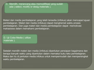 Materi dan media pembelajaran yang telah tersedia (infokus) akan mencapai tujuan
pembelajaran. Materi dan media (infokus) dapat menghemat waktu proses
pembelajaran. Dan juga materi dan media pembelajaran dapat memotivasi
mahasiswa dalam memahami pembelajaran.
Setelah memilih materi dan media (infokus) diperlukan persiapan bagaimana dan
berapa banyak waktu yang diperlukan dalam memakai buku teks pembelajaran.
Maka dari itu di perlukan media infokus untuk mempermudah dan mempersingkat
waktu pembelajaran.
C. Memilih, merancang atau memodifikasi yang sudah
ada ( select, modify or desig materials ).
D. Uji Coba Media ( utilize
materials ).
 