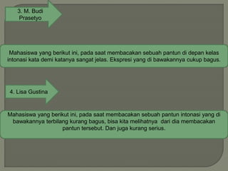 3. M. Budi
Prasetyo
Mahasiswa yang berikut ini, pada saat membacakan sebuah pantun di depan kelas
intonasi kata demi katanya sangat jelas. Ekspresi yang di bawakannya cukup bagus.
4. Lisa Gustina
Mahasiswa yang berikut ini, pada saat membacakan sebuah pantun intonasi yang di
bawakannya terbilang kurang bagus, bisa kita melihatnya dari dia membacakan
pantun tersebut. Dan juga kurang serius.
 