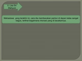 5. Lisa Sri
Wahyuni
Mahasiswa yang terakhir ini, cara dia membacakan pantun di depan kelas sangat
bagus, terlihat bagaimana intonasi yang di bacakannya.
 