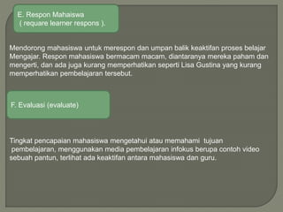 Mendorong mahasiswa untuk merespon dan umpan balik keaktifan proses belajar
Mengajar. Respon mahasiswa bermacam macam, diantaranya mereka paham dan
mengerti, dan ada juga kurang memperhatikan seperti Lisa Gustina yang kurang
memperhatikan pembelajaran tersebut.
Tingkat pencapaian mahasiswa mengetahui atau memahami tujuan
pembelajaran, menggunakan media pembelajaran infokus berupa contoh video
sebuah pantun, terlihat ada keaktifan antara mahasiswa dan guru.
F. Evaluasi (evaluate)
E. Respon Mahaiswa
( requare learner respons ).
 