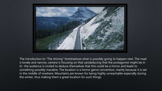 The introduction to “The shining” foreshadows what is possibly going to happen next. The road
is lonely and narrow, camera is focusing on that car(deducing that the protagonist might be in
it) -the audience is invited to deduce themselves that this could be a horror and leads to
something possibly macabre. The location is a horror genre convention, mainly because it is set
in the middle of nowhere. Mountains are known for being highly unreachable especially during
the winter, thus making them a great location for such things.
 