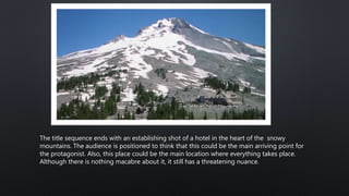 The title sequence ends with an establishing shot of a hotel in the heart of the snowy
mountains. The audience is positioned to think that this could be the main arriving point for
the protagonist. Also, this place could be the main location where everything takes place.
Although there is nothing macabre about it, it still has a threatening nuance.
 