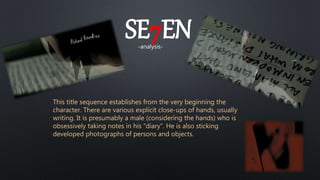 SE7EN-analysis-
This title sequence establishes from the very beginning the
character. There are various explicit close-ups of hands, usually
writing. It is presumably a male (considering the hands) who is
obsessively taking notes in his “diary”. He is also sticking
developed photographs of persons and objects.
 