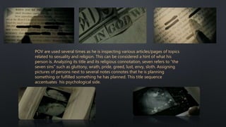 POV are used several times as he is inspecting various articles/pages of topics
related to sexuality and religion. This can be considered a hint of what his
person is. Analyzing its title and its religious connotation, seven refers to “the
seven sins” such as gluttony, wrath, pride, greed, lust, envy, sloth. Assigning
pictures of persons next to several notes connotes that he is planning
something or fulfilled something he has planned. This title sequence
accentuates his psychological side.
 