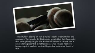 The gesture of peeling off skin is mainly specific to serial killers and
murderers. They usually do this in order to get rid of their fingerprint
thus never getting caught. The audience is invited to deduce that a
serial killer is presented, a methodic one. Since religion has been
brought up, it is easily to see that his possible victims are linked to
that.
 