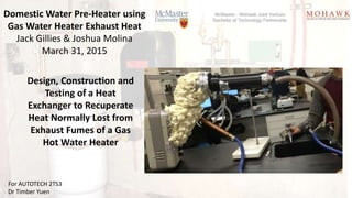 Domestic Water Pre-Heater using
Gas Water Heater Exhaust Heat
Jack Gillies & Joshua Molina
March 31, 2015
For AUTOTECH 2TS3
Dr Timber Yuen
Design, Construction and
Testing of a Heat
Exchanger to Recuperate
Heat Normally Lost from
Exhaust Fumes of a Gas
Hot Water Heater
 