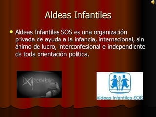 Aldeas Infantiles Aldeas Infantiles SOS es una organización privada de ayuda a la infancia, internacional, sin ánimo de lucro, interconfesional e independiente de toda orientación política. 