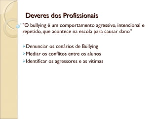 Deveres dos Profissionais "O bullying é um comportamento agressivo, intencional e repetido, que acontece na escola para causar dano” Denunciar os cenários de Bullying Mediar os conflitos entre os alunos Identificar os agressores e as vitimas 