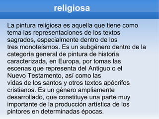 religiosa
La pintura religiosa es aquella que tiene como
tema las representaciones de los textos
sagrados, especialmente dentro de los
tres monoteísmos. Es un subgénero dentro de la
categoría general de pintura de historia
caracterizada, en Europa, por tomas las
escenas que representa del Antiguo o el
Nuevo Testamento, así como las
vidas de los santos y otros textos apócrifos
cristianos. Es un género ampliamente
desarrollado, que constituye una parte muy
importante de la producción artística de los
pintores en determinadas épocas.
 