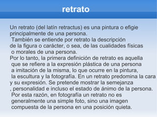 retrato
Un retrato (del latín retractus) es una pintura o efigie
principalmente de una persona.
 También se entiende por retrato la descripción
de la figura o carácter, o sea, de las cualidades físicas
 o morales de una persona.
Por lo tanto, la primera definición de retrato es aquella
 que se refiere a la expresión plástica de una persona
 a imitación de la misma, lo que ocurre en la pintura,
 la escultura y la fotografía. En un retrato predomina la cara
y su expresión. Se pretende mostrar la semejanza
, personalidad e incluso el estado de ánimo de la persona.
 Por esta razón, en fotografía un retrato no es
 generalmente una simple foto, sino una imagen
 compuesta de la persona en una posición quieta.
 