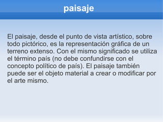 paisaje


El paisaje, desde el punto de vista artístico, sobre
todo pictórico, es la representación gráfica de un
terreno extenso. Con el mismo significado se utiliza
el término país (no debe confundirse con el
concepto político de país). El paisaje también
puede ser el objeto material a crear o modificar por
el arte mismo.
 