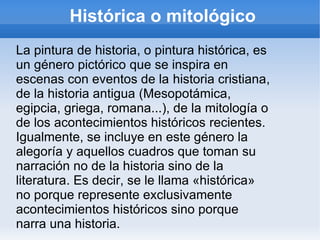 Histórica o mitológico
La pintura de historia, o pintura histórica, es
un género pictórico que se inspira en
escenas con eventos de la historia cristiana,
de la historia antigua (Mesopotámica,
egipcia, griega, romana...), de la mitología o
de los acontecimientos históricos recientes.
Igualmente, se incluye en este género la
alegoría y aquellos cuadros que toman su
narración no de la historia sino de la
literatura. Es decir, se le llama «histórica»
no porque represente exclusivamente
acontecimientos históricos sino porque
narra una historia.
 