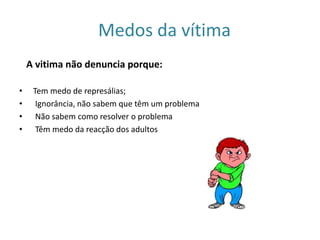 Medos da vítima A vitima não denuncia porque:  Tem medo de represálias;  Ignorância, não sabem que têm um problema  Não sabem como resolver o problema  Têm medo da reacção dos adultos 