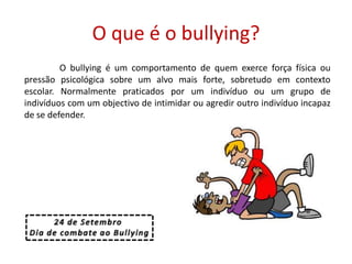 O que é o bullying?	O bullying é um comportamento de quem exerce força física ou pressão psicológica sobre um alvo mais forte, sobretudo em contexto escolar. Normalmente praticados por um indivíduo ou um grupo de indivíduos com um objectivo de intimidar ou agredir outro indivíduo incapaz de se defender.24 de Setembro Dia de combate ao Bullying