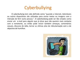 Cyberbullying		      O cyberbullying tem sido definido como "quando a Internet, telemóveis ou outros dispositivos são utilizados para enviar textos ou imagens com a intenção de ferir outra pessoa.". O cyberbullying pode ser tão simples como enviar um  e-mail para alguém que já disse que não querem mais contacto com o remetente, ou então pode incluir também ameaças, comentários sexuais, discurso de ódio, tornar as vítimas alvo de ridicularização com o de objectivo de humilhar.