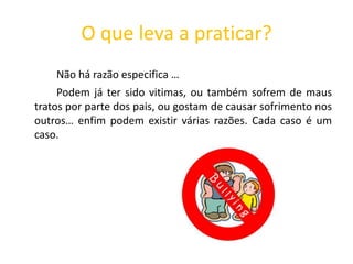 O que leva a praticar?Não há razão especifica … 	 	Podem já ter sido vitimas, ou também sofrem de maus tratos por parte dos pais, ou gostam de causar sofrimento nos outros… enfim podem existir várias razões. Cada caso é um caso.  