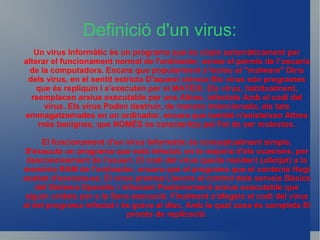 Definició d'un virus: Un virus Informàtic és un programa que és còpia automàticament per alterar el funcionament normal de l'ordinador, sense el permís de l’usuaria de la computadora. Encara que popularment s'inclou el &quot;malware&quot; Dins dels virus, en el sentit estricta D'aquest ciència Els virus són programes que és repliquin i s'executen per si MATEIX. Els virus, habitualment, reemplacen arxius executable per uns Altres, infectats Amb el codi del virus. Els virus Poden destruir, de manera intencionada, els tats emmagatzemades en un ordinador, encara que tambié n'existeixen Altres més benignes, que NOMÉS és caracteritza pel Fet de ser molestos. El funcionament d'un virus Informàtic és conceptualment simple. S'executa un programa que està infectat, en la majoria d'els ocasions, per desconeixement de l'usuari. El codi del virus queda resident (allotjat) a la memòria RAM de l'ordinador, encara que el programa que el contenia Hagi acabat d'executa-se. El virus premsa Llavors el control dels serveis Bàsics del Sistema Operatiu i infectant Posteriorment arxius executable que siguin cridats per a la Seva execució. Finalment s'afegeix el codi del virus al del programa infectat i és grava al disc, Amb la qual cosa és completa El procés de replicació. 