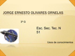 JORGE ERNESTO OLIVARES ORNELAS

        3º G

                Esc. Sec. Tec. N
                51

                       Usos de conocimientos
 
