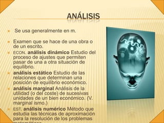 ANÁLISIS
   Se usa generalmente en m.

   Examen que se hace de una obra o
    de un escrito.
   ECON. análisis dinámico Estudio del
    proceso de ajustes que permiten
    pasar de una a otra situación de
    equilibrio.
   análisis estático Estudio de las
    relaciones que determinan una
    posición de equilibrio económico.
   análisis marginal Análisis de la
    utilidad (o del coste) de sucesivas
    unidades de un bien económico. (V.
    marginal ismo.)
   EST. análisis numérico Método que
    estudia las técnicas de aproximación
    para la resolución de los problemas
 