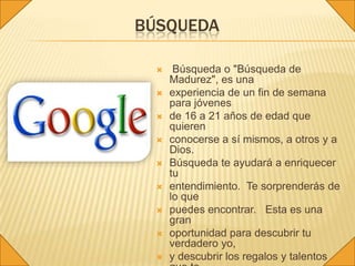 BÚSQUEDA

      Búsqueda o "Búsqueda de
      Madurez", es una
     experiencia de un fin de semana
      para jóvenes
     de 16 a 21 años de edad que
      quieren
     conocerse a sí mismos, a otros y a
      Dios.
     Búsqueda te ayudará a enriquecer
      tu
     entendimiento. Te sorprenderás de
      lo que
     puedes encontrar. Esta es una
      gran
     oportunidad para descubrir tu
      verdadero yo,
     y descubrir los regalos y talentos
 