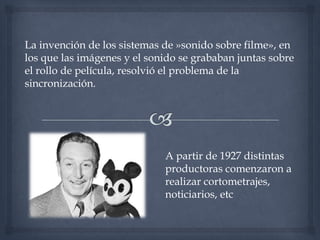 La invención de los sistemas de »sonido sobre filme», en
los que las imágenes y el sonido se grababan juntas sobre
el rollo de película, resolvió el problema de la
sincronización.




                             A partir de 1927 distintas
                             productoras comenzaron a
                             realizar cortometrajes,
                             noticiarios, etc
 