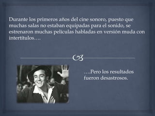 Durante los primeros años del cine sonoro, puesto que
muchas salas no estaban equipadas para el sonido, se
estrenaron muchas películas habladas en versión muda con
intertítulos….




                              ….Pero los resultados
                              fueron desastrosos.
 