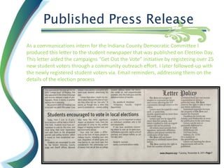 Published Press Release
As a communications intern for the Indiana County Democratic Committee I
produced this letter to the student newspaper that was published on Election Day.
This letter aided the campaigns “Get Out the Vote” initiative by registering over 25
new student voters through a community outreach effort. I later followed-up with
the newly registered student voters via. Email reminders, addressing them on the
details of the election process
 