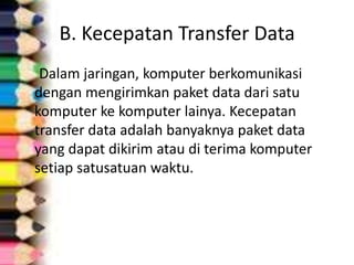 B. Kecepatan Transfer Data
 Dalam jaringan, komputer berkomunikasi
dengan mengirimkan paket data dari satu
komputer ke komputer lainya. Kecepatan
transfer data adalah banyaknya paket data
yang dapat dikirim atau di terima komputer
setiap satusatuan waktu.
 