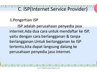 C. ISP(Internet Service Provider)
1.Pengertian ISP
     ISP adalah perusahaan penyedia jasa
internet.Ada dua cara untuk mendaftar ke ISP,
yaitu dengan cara berlangganan & tanpa
berlangganan.Untuk berlangganan ke ISP
tertentu,kita dapat langsung datang ke
perusahaan penyedia jasa internet.
 