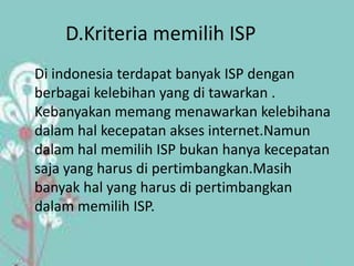 D.Kriteria memilih ISP
Di indonesia terdapat banyak ISP dengan
berbagai kelebihan yang di tawarkan .
Kebanyakan memang menawarkan kelebihana
dalam hal kecepatan akses internet.Namun
dalam hal memilih ISP bukan hanya kecepatan
saja yang harus di pertimbangkan.Masih
banyak hal yang harus di pertimbangkan
dalam memilih ISP.
 