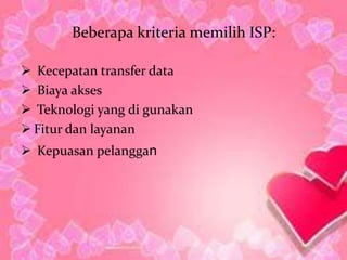 Beberapa kriteria memilih ISP:

 Kecepatan transfer data
 Biaya akses
 Teknologi yang di gunakan
 Fitur dan layanan
 Kepuasan pelanggan
 