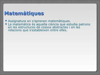 Matemàtiques
 Assignatura on s’aprenen matemàtiques.
 La matemàtica  és aquella ciència que estudia patrons
 en les estructures de cossos abstractes i en les
 relacions que s'estableixen entre elles.
 
