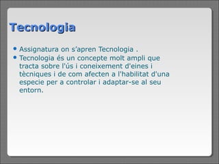 Tecnologia
 Assignatura  on s’apren Tecnologia .
 Tecnologia és un concepte molt ampli que
  tracta sobre l'ús i coneixement d'eines i
  tècniques i de com afecten a l'habilitat d'una
  especie per a controlar i adaptar-se al seu
  entorn.
 