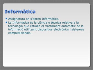 Informàtica
 Assignatura on s’apren Informàtica.
 La Informàtica és la ciència o tècnica relativa a la
  tecnologia que estudia el tractament automàtic de la
  informació utilitzant dispositius electrònics i sistemes
  computacionals.
 