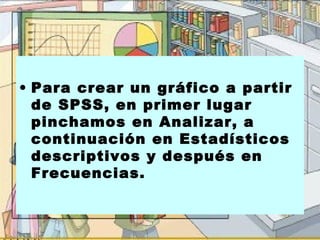 • Para crear un gráfico a partir
  de SPSS, en primer lugar
  pinchamos en Analizar, a
  continuación en Estadísticos
  descriptivos y después en
  Frecuencias.
 