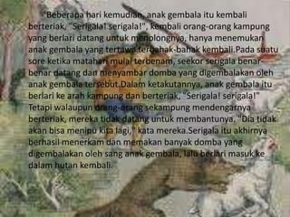 Beberapa hari kemudian, anak gembala itu kembali
berteriak, "Serigala! serigala!", kembali orang-orang kampung
yang berlari datang untuk menolongnya, hanya menemukan
anak gembala yang tertawa terbahak-bahak kembali.Pada suatu
sore ketika matahari mulai terbenam, seekor serigala benar-
benar datang dan menyambar domba yang digembalakan oleh
anak gembala tersebut.Dalam ketakutannya, anak gembala itu
berlari ke arah kampung dan berteriak, "Serigala! serigala!"
Tetapi walaupun orang-orang sekampung mendengarnya
berteriak, mereka tidak datang untuk membantunya. "Dia tidak
akan bisa menipu kita lagi," kata mereka.Serigala itu akhirnya
berhasil menerkam dan memakan banyak domba yang
digembalakan oleh sang anak gembala, lalu berlari masuk ke
dalam hutan kembali.
 