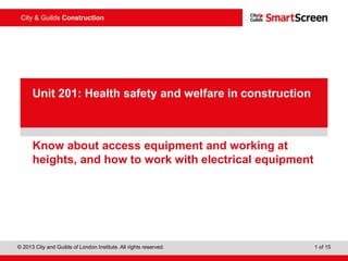 City & Guilds Construction 
pProewseenrPtaotiionnt 
Unit 201: Health safety and welfare in construction 
Know about access equipment and working at 
heights, and how to work with electrical equipment 
© 2013 City and Guilds of London Institute. All rights reserved. 1 of 15 
 
