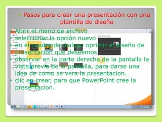  Pasos para crear una presentación con una
plantilla de diseño
• Abrir el menú de archivo
• seleccionar la opción nuevo
• en el cuadro de dialogo oprimir el diseño de
presentacion que deseemos
• observar en la parte derecha de la pantalla la
vista previa de la pantalla, para darse una
idea de como se vera la presentacion.
• clic en crear, para que PowerPoint cree la
presentacion.
 