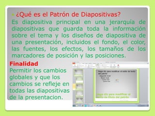  ¿Qué es el Patrón de Diapositivas?
Es diapositiva principal en una jerarquía de
diapositivas que guarda toda la información
sobre el tema y los diseños de diapositiva de
una presentación, incluidos el fondo, el color,
las fuentes, los efectos, los tamaños de los
marcadores de posición y las posiciones.
Finalidad
Permitir los cambios
globales y que los
cambios se refleje en
todas las diapositivas
de la presentacion.
 