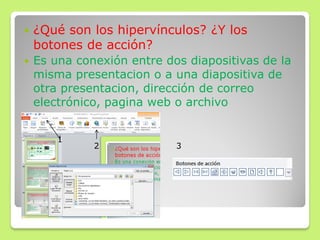  ¿Qué son los hipervínculos? ¿Y los
botones de acción?
 Es una conexión entre dos diapositivas de la
misma presentacion o a una diapositiva de
otra presentacion, dirección de correo
electrónico, pagina web o archivo
1
2 3
 