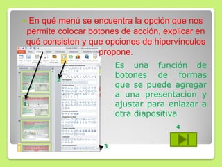 En qué menú se encuentra la opción que nos
permite colocar botones de acción, explicar en
qué consisten y que opciones de hipervínculos
propone.
1
2
3
Es una función de
botones de formas
que se puede agregar
a una presentacion y
ajustar para enlazar a
otra diapositiva
4
 