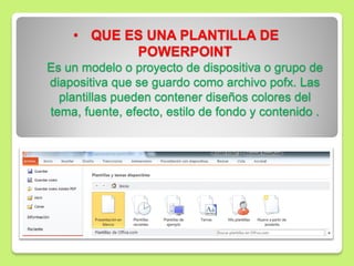 • QUE ES UNA PLANTILLA DE
POWERPOINT
Es un modelo o proyecto de dispositiva o grupo de
diapositiva que se guardo como archivo pofx. Las
plantillas pueden contener diseños colores del
tema, fuente, efecto, estilo de fondo y contenido .
 
