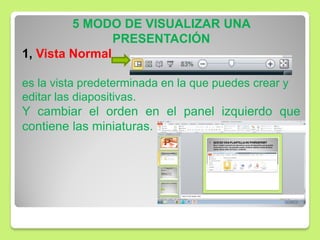5 MODO DE VISUALIZAR UNA
PRESENTACIÓN
1, Vista Normal
es la vista predeterminada en la que puedes crear y
editar las diapositivas.
Y cambiar el orden en el panel izquierdo que
contiene las miniaturas.
 