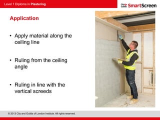 Level 1 Diploma in Plastering
© 2013 City and Guilds of London Institute. All rights reserved.
Application
• Apply material along the
ceiling line
• Ruling from the ceiling
angle
• Ruling in line with the
vertical screeds
 