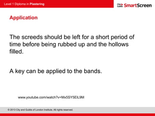 Level 1 Diploma in Plastering
© 2013 City and Guilds of London Institute. All rights reserved.
Application
The screeds should be left for a short period of
time before being rubbed up and the hollows
filled.
A key can be applied to the bands.
www.youtube.com/watch?v=Mx5SY5ElL9M
 