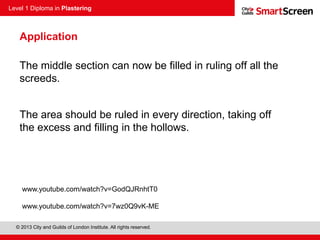 Level 1 Diploma in Plastering
© 2013 City and Guilds of London Institute. All rights reserved.
Application
The middle section can now be filled in ruling off all the
screeds.
The area should be ruled in every direction, taking off
the excess and filling in the hollows.
www.youtube.com/watch?v=GodQJRnhtT0
www.youtube.com/watch?v=7wz0Q9vK-ME
 